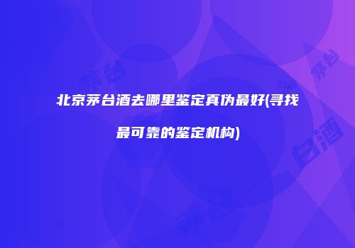 北京茅台酒去哪里鉴定真伪最好(寻找最可靠的鉴定机构)