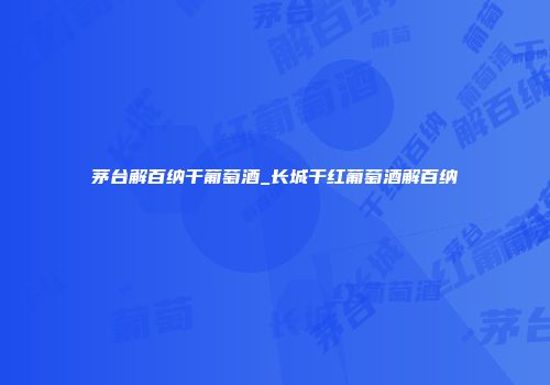 茅台解百纳干葡萄酒_长城干红葡萄酒解百纳