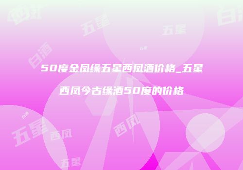 50度金凤缘五星西凤酒价格_五星西凤今古缘酒50度的价格