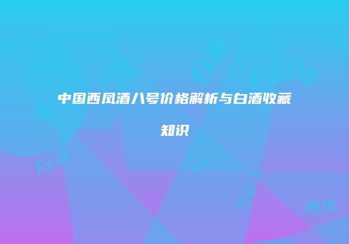 中国西凤酒八号价格解析与白酒收藏知识