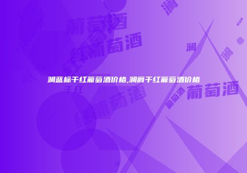 澜蓝标干红葡萄酒价格,澜爵干红葡萄酒价格