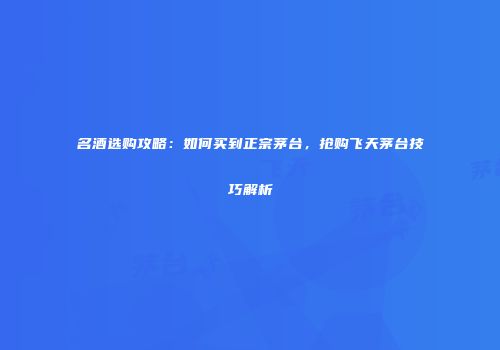 名酒选购攻略：如何买到正宗茅台，抢购飞天茅台技巧解析