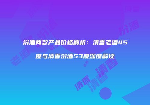 汾酒两款产品价格解析：清香老酒45度与清香汾酒53度深度解读
