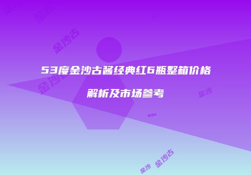 53度金沙古酱经典红6瓶整箱价格解析及市场参考