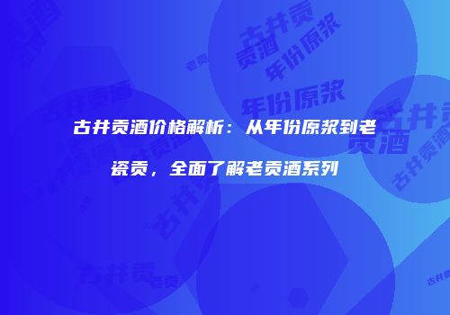 古井贡酒价格解析：从年份原浆到老瓷贡，全面了解老贡酒系列
