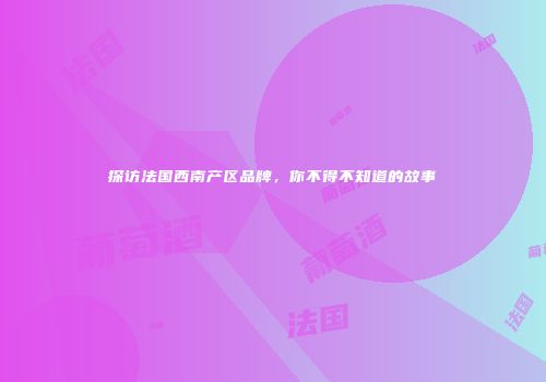 探访法国西南产区品牌，你不得不知道的故事