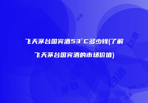 飞天茅台国宾酒53°C多少钱(了解飞天茅台国宾酒的市场价值)