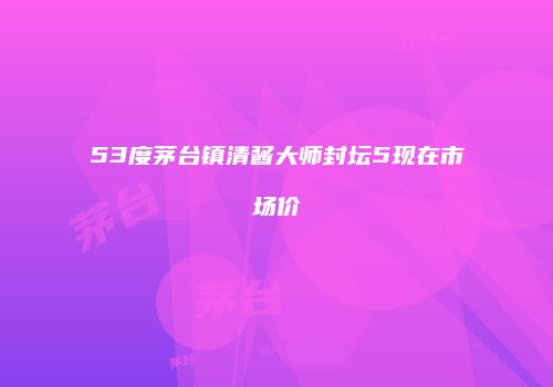 53度茅台镇清酱大师封坛5现在市场价