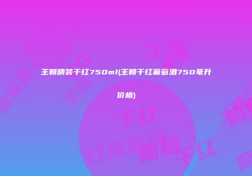 王朝精装干红750ml(王朝干红葡萄酒750毫升价格)