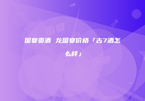 国宴贡酒 龙国宴价格「古7酒怎么样」
