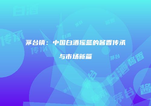 茅台镇：中国白酒摇篮的酱香传承与市场新篇