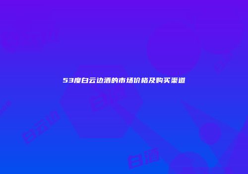 53度白云边酒的市场价格及购买渠道