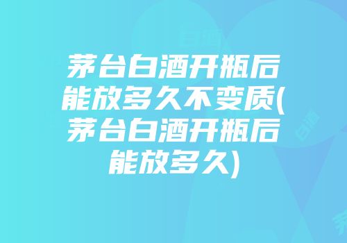 茅台白酒开瓶后能放多久不变质(茅台白酒开瓶后能放多久)