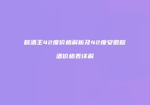 皖酒王42度价格解析及42度安徽皖酒价格表详解