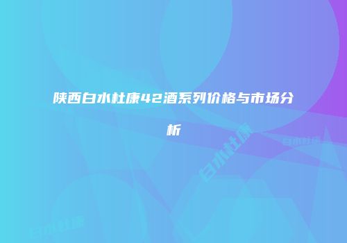 陕西白水杜康42酒系列价格与市场分析