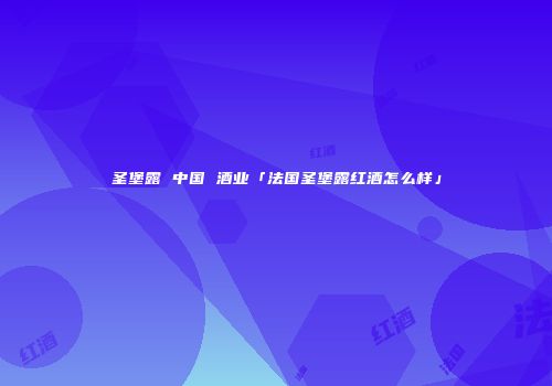 圣堡露 中国 酒业「法国圣堡露红酒怎么样」