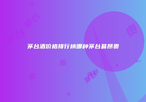 茅台酒价格排行榜哪种茅台最昂贵