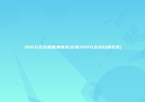 300元左右酱香酒排名(价格300元左右白酒北京)