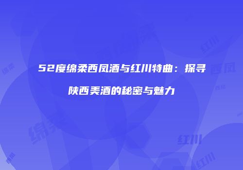 52度绵柔西凤酒与红川特曲：探寻陕西美酒的秘密与魅力