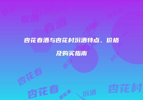杏花春酒与杏花村汾酒特点、价格及购买指南