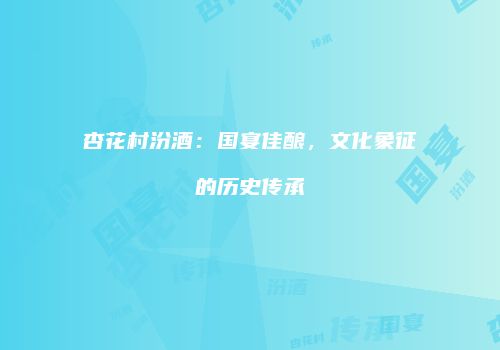 杏花村汾酒：国宴佳酿，文化象征的历史传承
