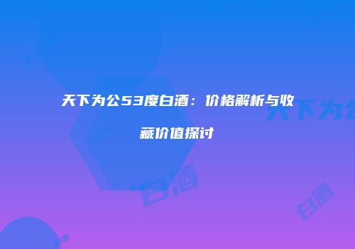 天下为公53度白酒：价格解析与收藏价值探讨