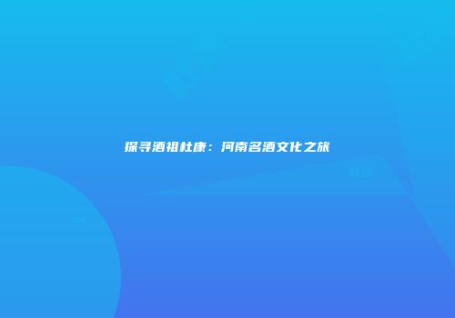 探寻酒祖杜康：河南名酒文化之旅
