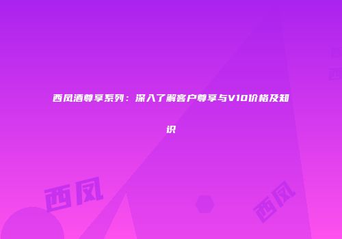 西凤酒尊享系列：深入了解客户尊享与V10价格及知识