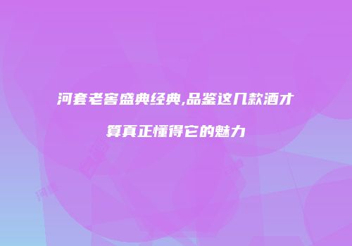 河套老窖盛典经典,品鉴这几款酒才算真正懂得它的魅力