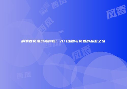 精装西凤酒价格揭秘：入门佳酿与凤香醇品鉴之旅