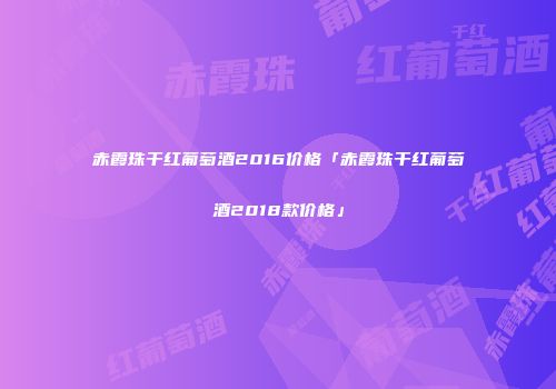 赤霞珠干红葡萄酒2016价格「赤霞珠干红葡萄酒2018款价格」