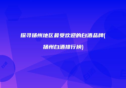 探寻扬州地区最受欢迎的白酒品牌(扬州白酒排行榜)