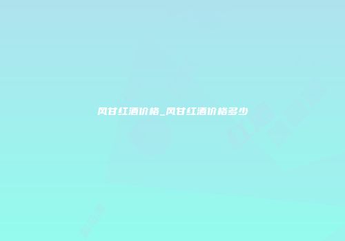 风甘红酒价格_风甘红酒价格多少