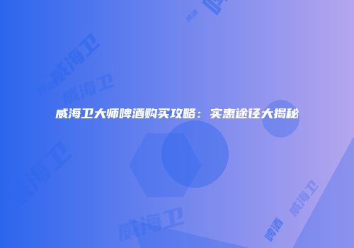 威海卫大师啤酒购买攻略：实惠途径大揭秘
