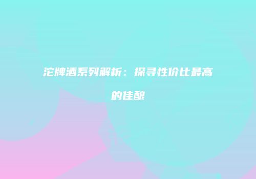 沱牌酒系列解析：探寻性价比最高的佳酿