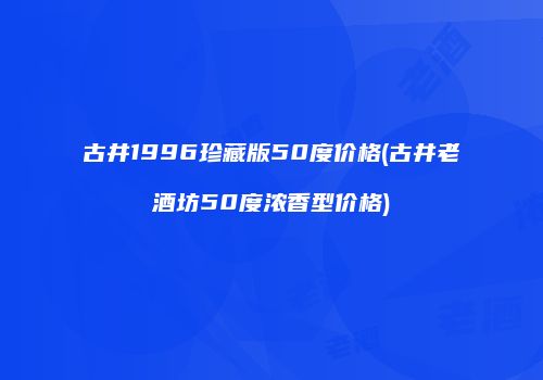 古井1996珍藏版50度价格(古井老酒坊50度浓香型价格)