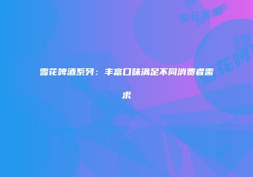 雪花啤酒系列：丰富口味满足不同消费者需求