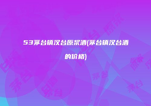 53茅台镇汉台原浆酒(茅台镇汉台酒的价格)