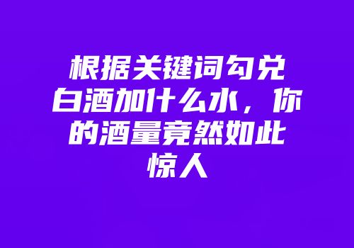 根据关键词勾兑白酒加什么水，你的酒量竟然如此惊人