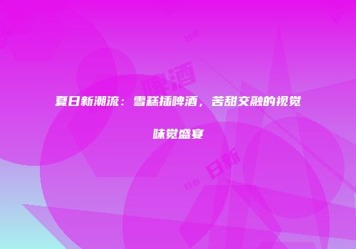 夏日新潮流：雪糕插啤酒，苦甜交融的视觉味觉盛宴
