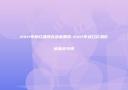 2011年的红酒现在还能喝吗-2011年进口红酒价格是多少钱