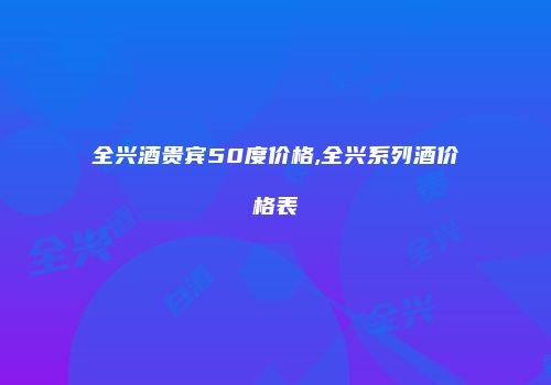 全兴酒贵宾50度价格,全兴系列酒价格表