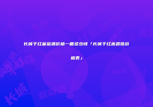 长城干红葡萄酒价格一箱多少钱「长城干红赤霞珠价格表」