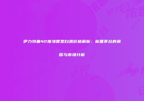 伊力特曲42度浓香型白酒价格解析：新疆茅台的荣耀与市场分析