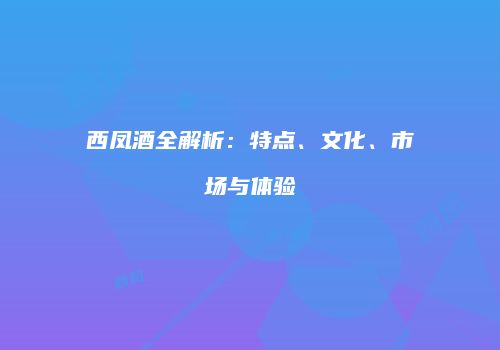 西凤酒全解析：特点、文化、市场与体验