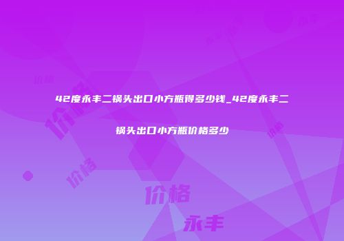 42度永丰二锅头出口小方瓶得多少钱_42度永丰二锅头出口小方瓶价格多少