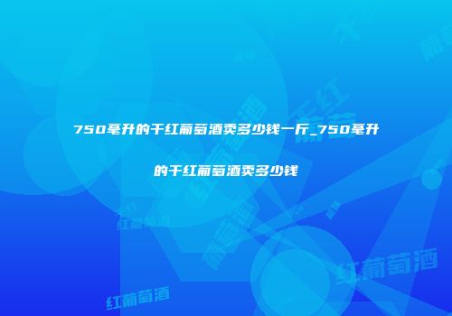 750毫升的干红葡萄酒卖多少钱一斤_750毫升的干红葡萄酒卖多少钱
