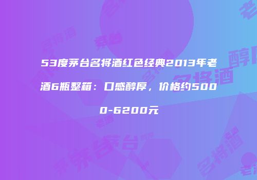 53度茅台名将酒红色经典2013年老酒6瓶整箱：口感醇厚，价格约5000-6200元