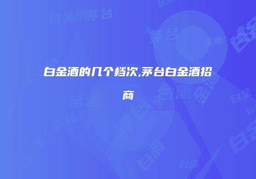白金酒的几个档次,茅台白金酒招商