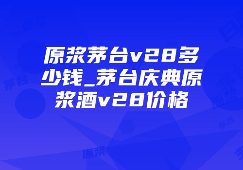 原浆茅台v28多少钱_茅台庆典原浆酒v28价格